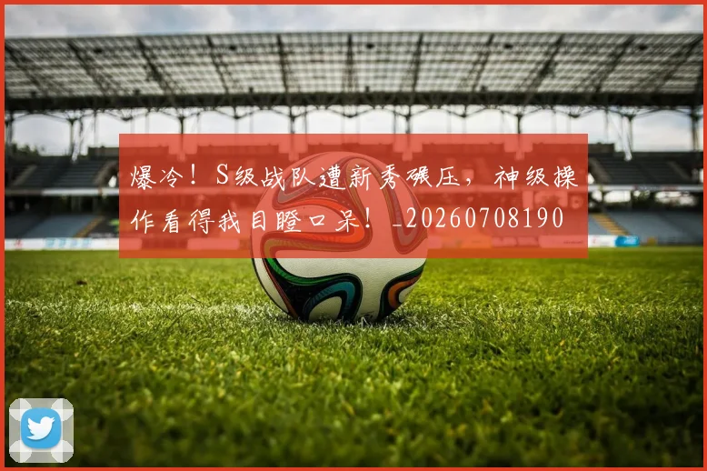 爆冷!S级战队遭新秀碾压,神级操作看得我目瞪口呆!_20260708190919_20260802155217