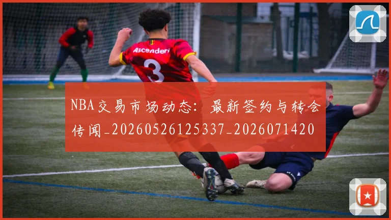NBA交易市场动态：最新签约与转会传闻_20260526125337_20260714204907