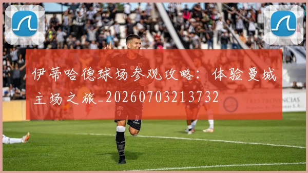 伊蒂哈德球场参观攻略:体验曼城主场之旅_20260703213732