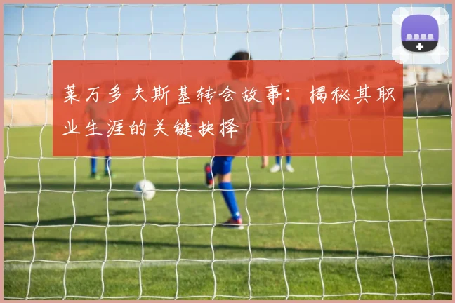 莱万多夫斯基转会故事:揭秘其职业生涯的关键抉择