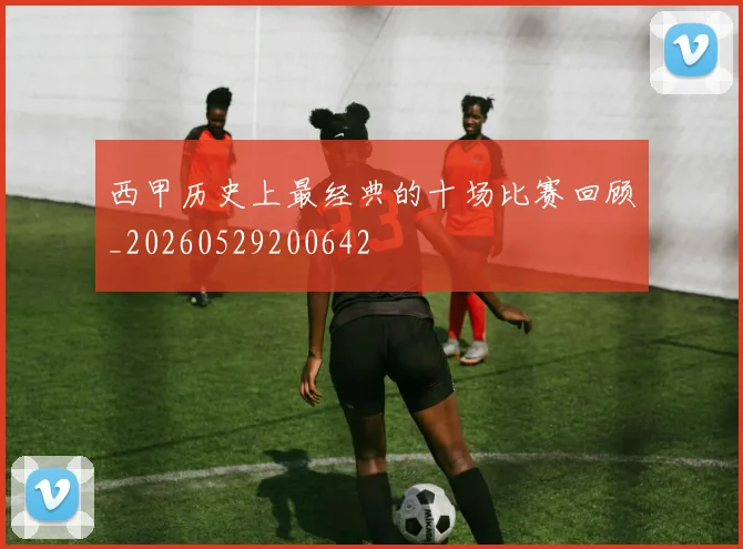 西甲历史上最经典的十场比赛回顾_20260529200642