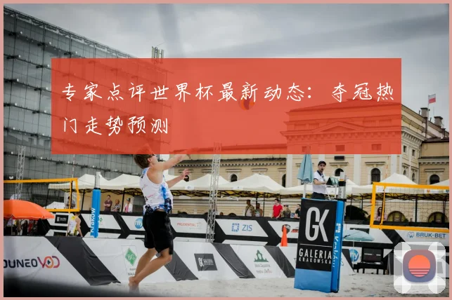 专家点评世界杯最新动态：夺冠热门走势预测