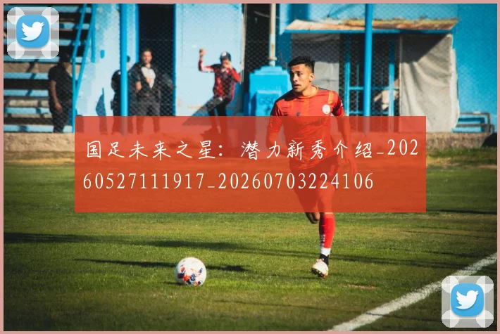 国足未来之星：潜力新秀介绍_20260527111917_20260703224106