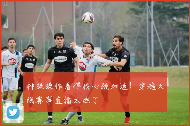 神级操作看得我心跳加速！穿越火线赛事直播太燃了