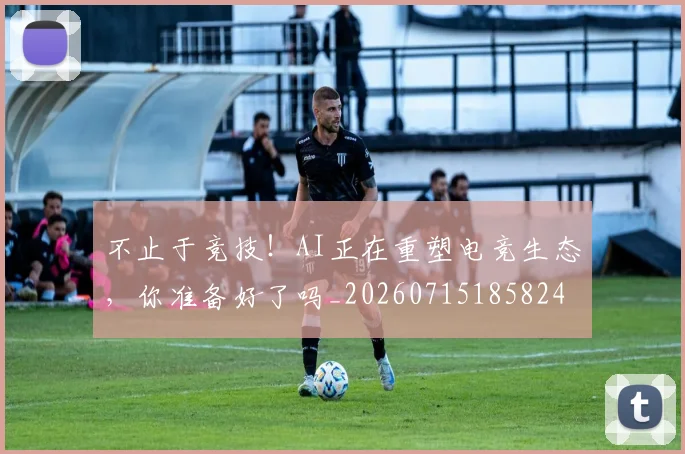 不止于竞技！AI正在重塑电竞生态，你准备好了吗_20260715185824