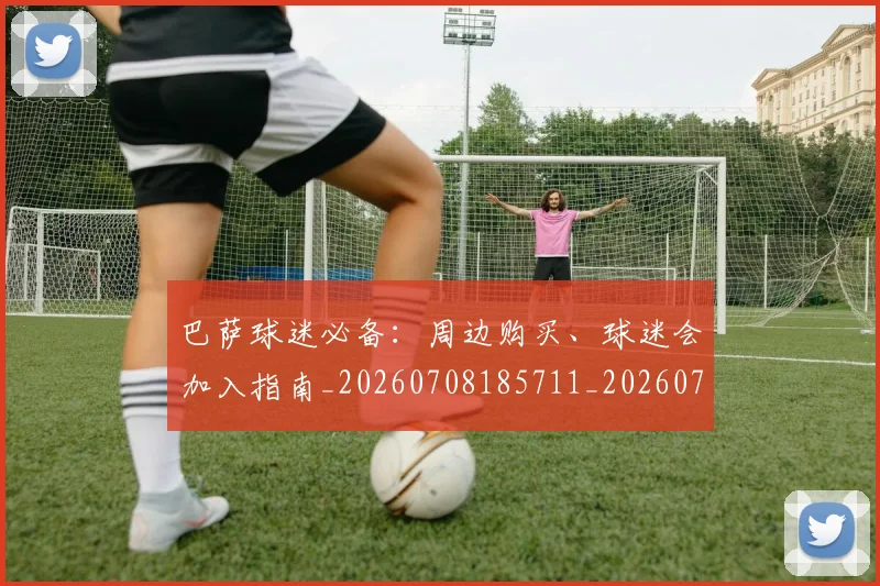 巴萨球迷必备：周边购买、球迷会加入指南_20260708185711_20260722153526