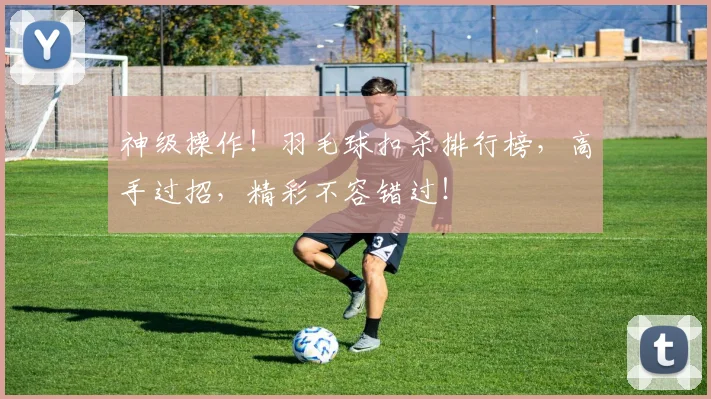 神级操作!羽毛球扣杀排行榜,高手过招,精彩不容错过!