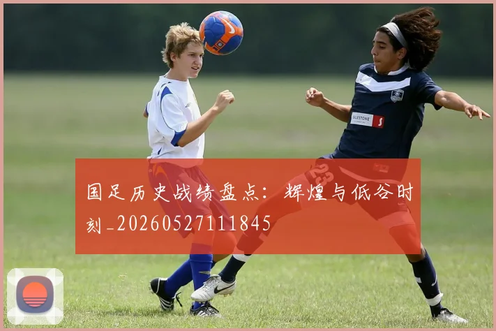 国足历史战绩盘点：辉煌与低谷时刻_20260527111845