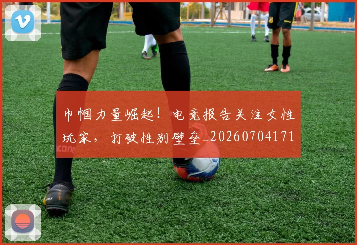 巾帼力量崛起！电竞报告关注女性玩家，打破性别壁垒_20260704171339