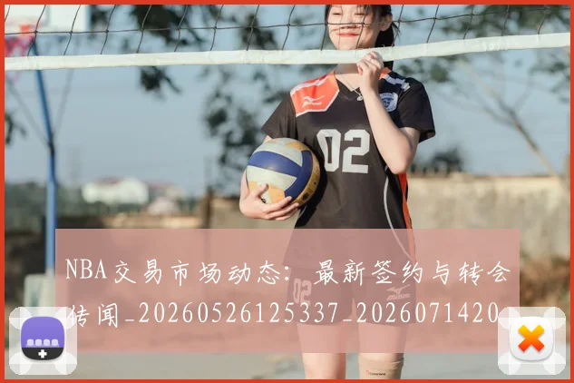 NBA交易市场动态：最新签约与转会传闻_20260526125337_20260714204907