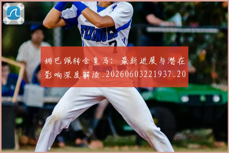 姆巴佩转会皇马：最新进展与潜在影响深度解读_20260603221937_20260720190944