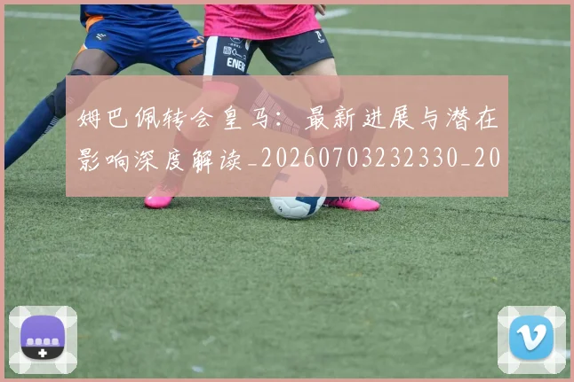 姆巴佩转会皇马：最新进展与潜在影响深度解读_20260703232330_20260720190946
