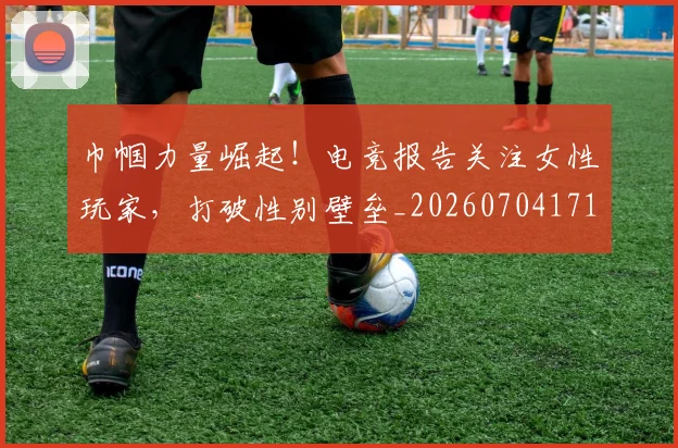 巾帼力量崛起！电竞报告关注女性玩家，打破性别壁垒_20260704171339