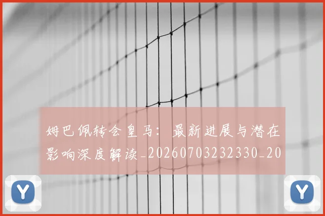 姆巴佩转会皇马：最新进展与潜在影响深度解读_20260703232330_20260720190946