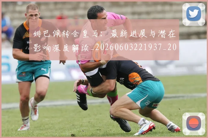 姆巴佩转会皇马：最新进展与潜在影响深度解读_20260603221937_20260720190944