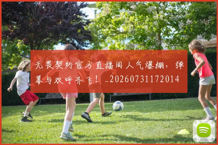 无畏契约官方直播间人气爆棚，弹幕与欢呼齐飞！_20260731172014